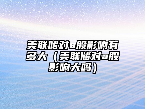美聯(lián)儲(chǔ)對(duì)a股影響有多大（美聯(lián)儲(chǔ)對(duì)a股影響大嗎）