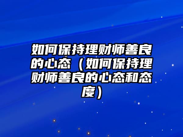 如何保持理財(cái)師善良的心態(tài)（如何保持理財(cái)師善良的心態(tài)和態(tài)度）